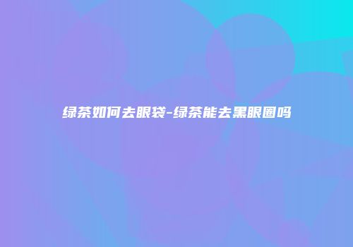 绿茶如何去眼袋-绿茶能去黑眼圈吗