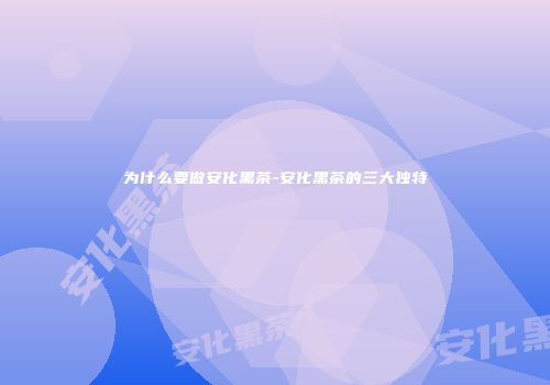 为什么要做安化黑茶-安化黑茶的三大独特