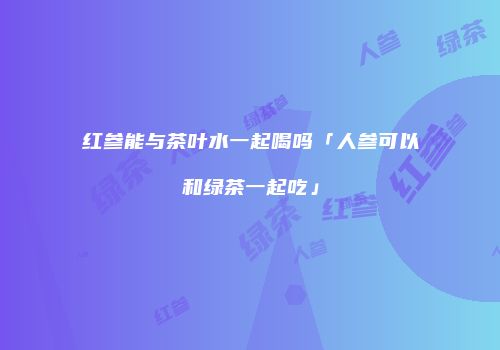红参能与茶叶水一起喝吗「人参可以和绿茶一起吃」