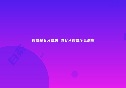 白茶是女人茶吗_说女人白茶什么意思