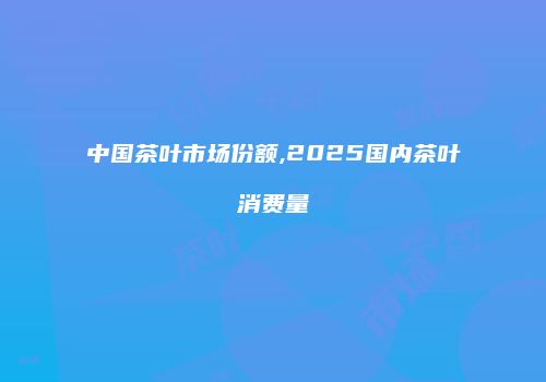 中国茶叶市场份额,2025国内茶叶消费量
