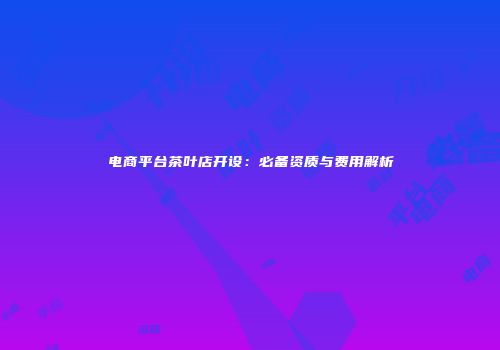 电商平台茶叶店开设：必备资质与费用解析