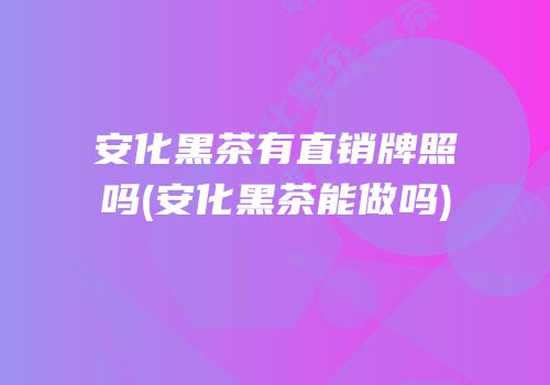 安化黑茶有直销牌照吗(安化黑茶能做吗)