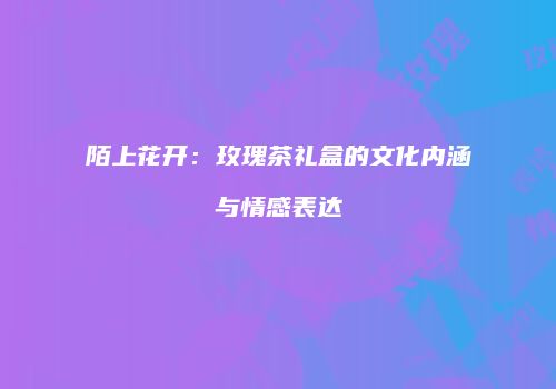 陌上花开：玫瑰茶礼盒的文化内涵与情感表达