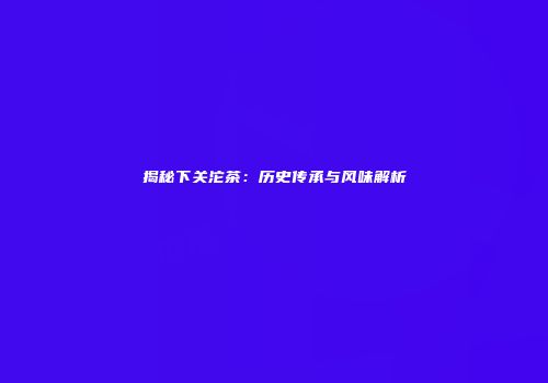 揭秘下关沱茶：历史传承与风味解析