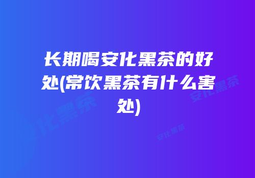 长期喝安化黑茶的好处(常饮黑茶有什么害处)