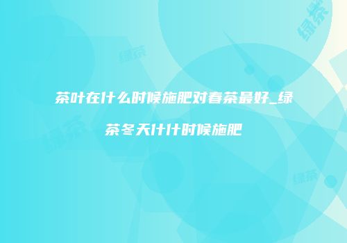 茶叶在什么时候施肥对春茶最好_绿茶冬天什什时候施肥