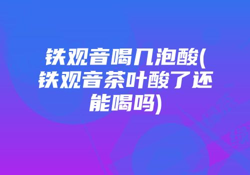 铁观音喝几泡酸(铁观音茶叶酸了还能喝吗)