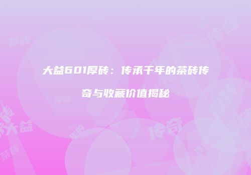 大益601厚砖：传承千年的茶砖传奇与收藏价值揭秘