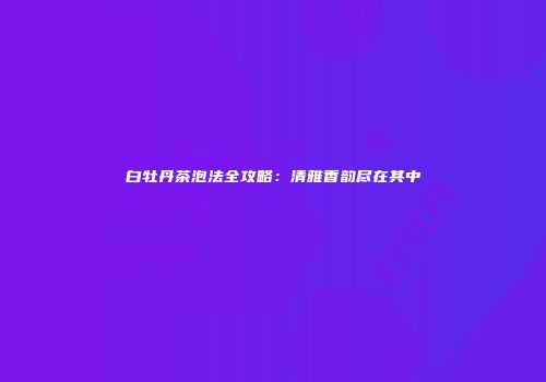 白牡丹茶泡法全攻略：清雅香韵尽在其中