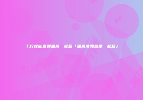 干柠檬能否和黑茶一起煮「黑茶能和葛根一起煮」