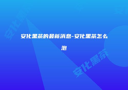 安化黑茶的最新消息-安化黑茶怎么泡