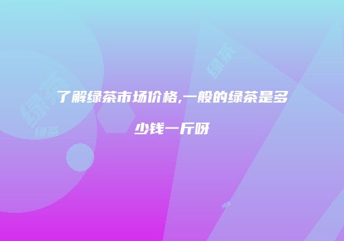 了解绿茶市场价格,一般的绿茶是多少钱一斤呀