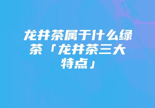 龙井茶属于什么绿茶「龙井茶三大特点」