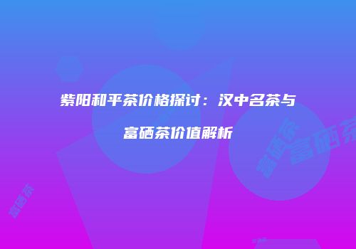 紫阳和平茶价格探讨：汉中名茶与富硒茶价值解析