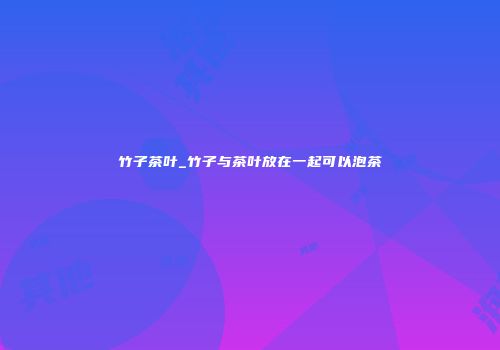 竹子茶叶_竹子与茶叶放在一起可以泡茶