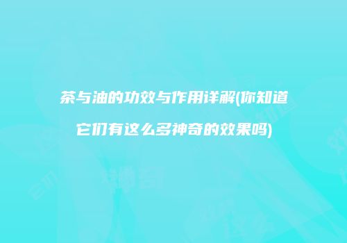茶与油的功效与作用详解(你知道它们有这么多神奇的效果吗)