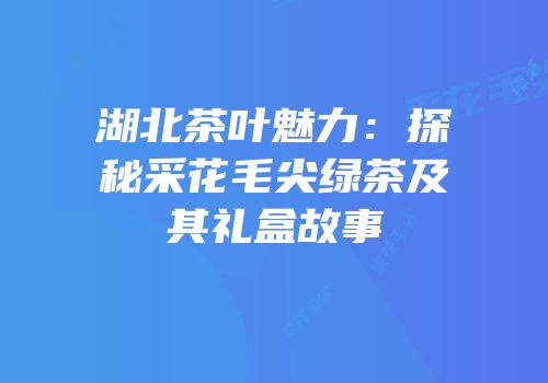 湖北茶叶魅力：探秘采花毛尖绿茶及其礼盒故事