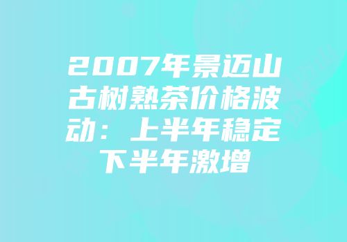 2007年景迈山古树熟茶价格波动：上半年稳定下半年激增