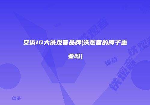安溪10大铁观音品牌(铁观音的牌子重要吗)
