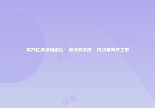 揭开沱茶神秘面纱：探寻其来历、特点与制作工艺