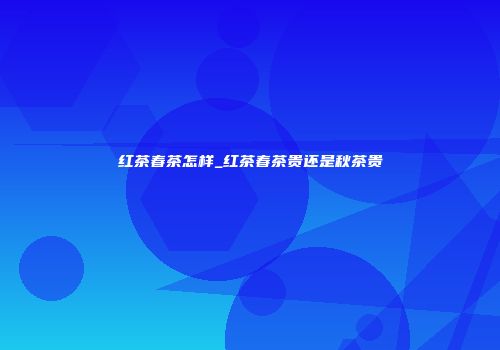 红茶春茶怎样_红茶春茶贵还是秋茶贵