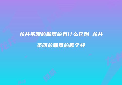 龙井茶明前和雨前有什么区别_龙井茶明前和雨前哪个好