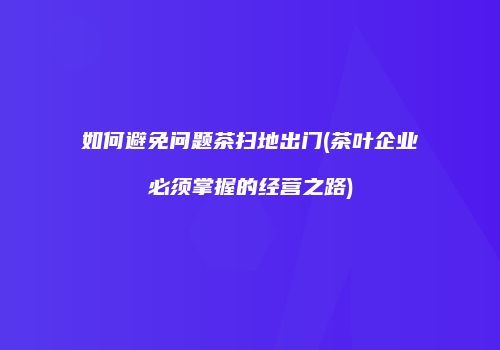 如何避免问题茶扫地出门(茶叶企业必须掌握的经营之路)