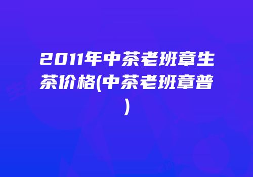 2011年中茶老班章生茶价格(中茶老班章普)