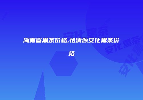 湖南省黑茶价格,怡清源安化黑茶价格