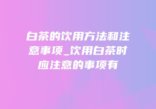 白茶的饮用方法和注意事项_饮用白茶时应注意的事项有