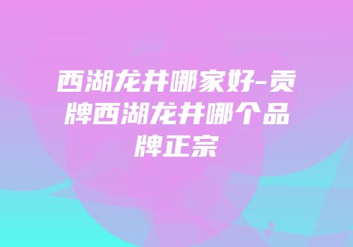 西湖龙井哪家好-贡牌西湖龙井哪个品牌正宗