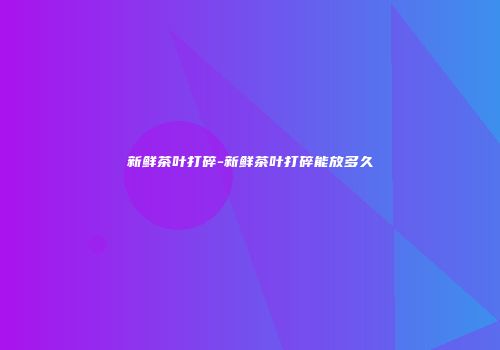 新鲜茶叶打碎-新鲜茶叶打碎能放多久