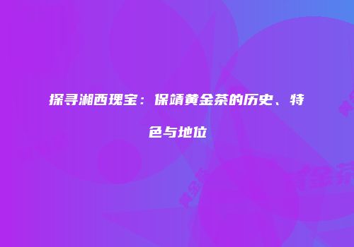 探寻湘西瑰宝：保靖黄金茶的历史、特色与地位