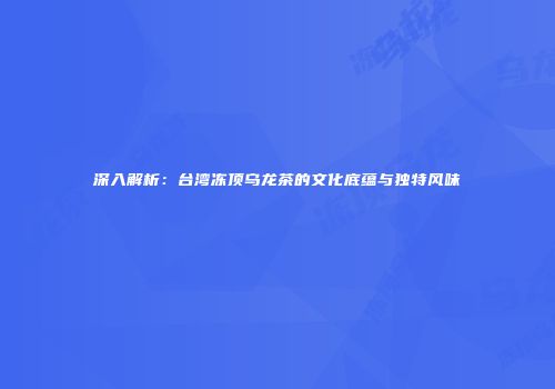 深入解析：台湾冻顶乌龙茶的文化底蕴与独特风味