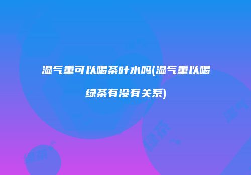 湿气重可以喝茶叶水吗(湿气重以喝绿茶有没有关系)