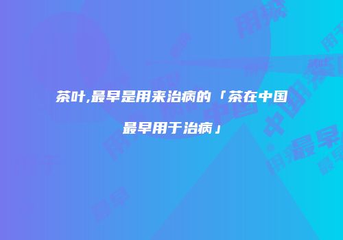 茶叶,最早是用来治病的「茶在中国最早用于治病」