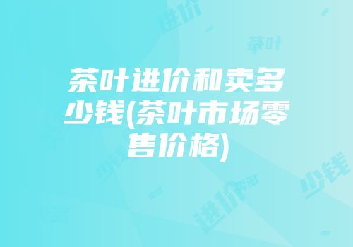 茶叶进价和卖多少钱(茶叶市场零售价格)