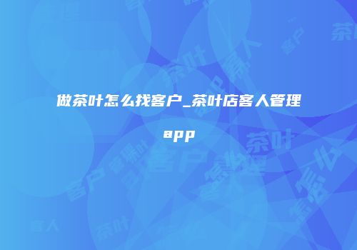 做茶叶怎么找客户_茶叶店客人管理app
