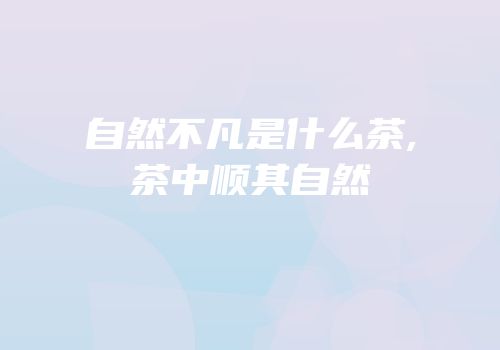 自然不凡是什么茶,茶中顺其自然