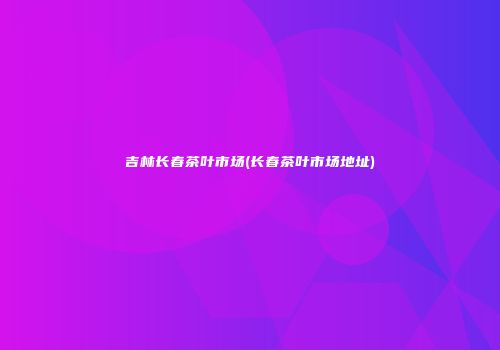 吉林长春茶叶市场(长春茶叶市场地址)