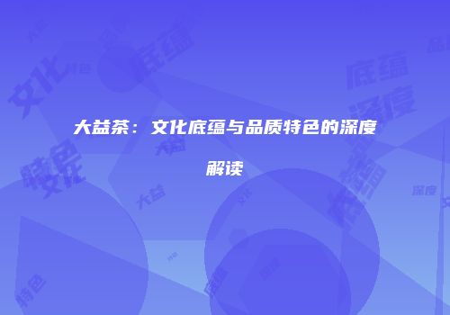 大益茶：文化底蕴与品质特色的深度解读