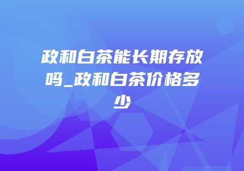 政和白茶能长期存放吗_政和白茶价格多少