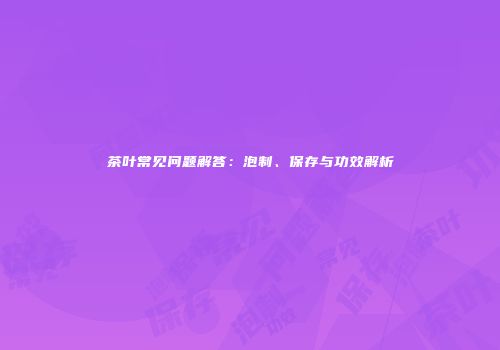 茶叶常见问题解答：泡制、保存与功效解析