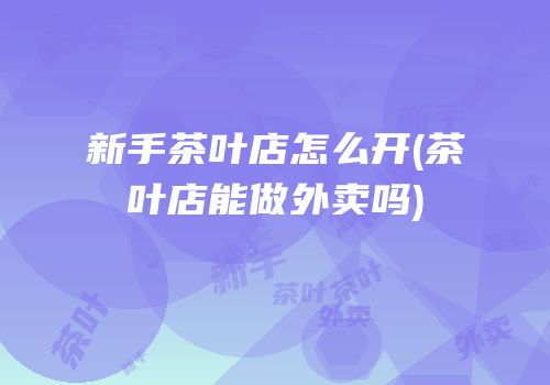 新手茶叶店怎么开(茶叶店能做外卖吗)