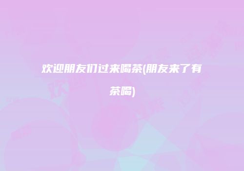 欢迎朋友们过来喝茶(朋友来了有茶喝)
