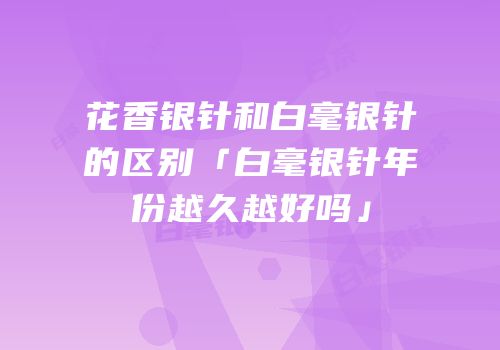 花香银针和白毫银针的区别「白毫银针年份越久越好吗」