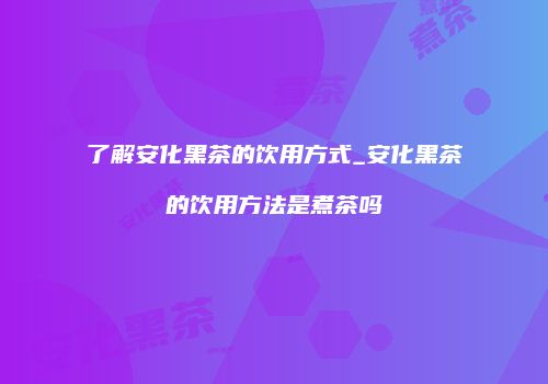 了解安化黑茶的饮用方式_安化黑茶的饮用方法是煮茶吗