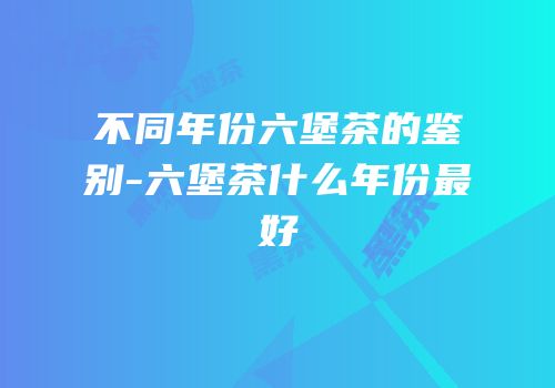 不同年份六堡茶的鉴别-六堡茶什么年份最好
