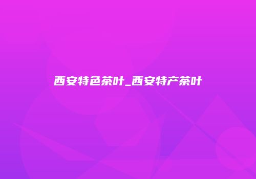 西安特色茶叶_西安特产茶叶